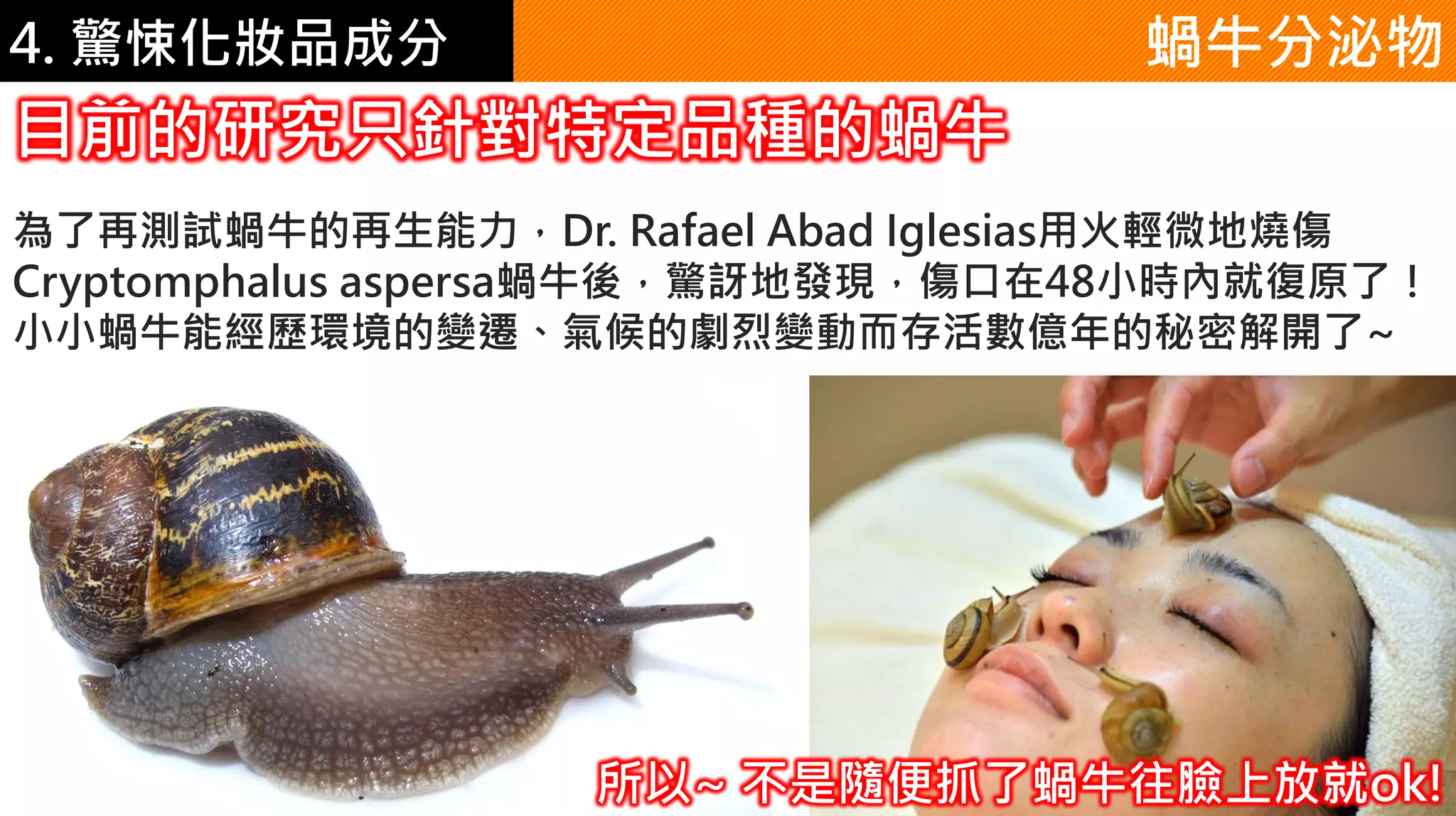 4. 驚悚化妝品成分
為了再測試蝸牛的再生能力，Dr. Rafael Abad Iglesias用火輕微地燒傷
Cryptomphalus aspersa蝸牛後，驚訝地發現，傷口在48小時內就復原了！
小小蝸牛能經歷環境的變遷、氣候的劇烈變動而存活數億年的秘密解開了~
目前的研究只針對特定品種的蝸牛
蝸牛分泌物
所以~ 不是隨便抓了蝸牛往臉上放就ok!
 