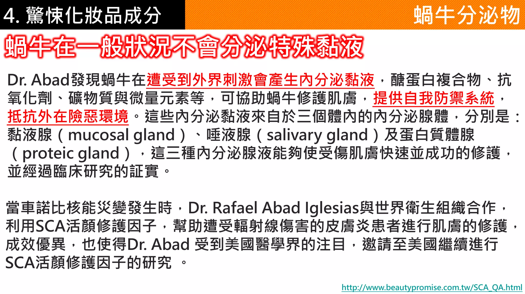 4. 驚悚化妝品成分
Dr. Abad發現蝸牛在遭受到外界刺激會產生內分泌黏液，醣蛋白複合物、抗
氧化劑、礦物質與微量元素等，可協助蝸牛修護肌膚，提供自我防禦系統，
抵抗外在險惡環境。這些內分泌黏液來自於三個體內的內分泌腺體，分別是：
黏液腺（mucosal gland）、唾液腺（salivary gland）及蛋白質體腺
（proteic gland），這三種內分泌腺液能夠使受傷肌膚快速並成功的修護，
並經過臨床研究的証實。
蝸牛分泌物
蝸牛在一般狀況不會分泌特殊黏液
http://www.beautypromise.com.tw/SCA_QA.html
當車諾比核能災變發生時，Dr. Rafael Abad Iglesias與世界衛生組織合作，
利用SCA活顏修護因子，幫助遭受輻射線傷害的皮膚炎患者進行肌膚的修護，
成效優異，也使得Dr. Abad 受到美國醫學界的注目，邀請至美國繼續進行
SCA活顏修護因子的研究 。
 