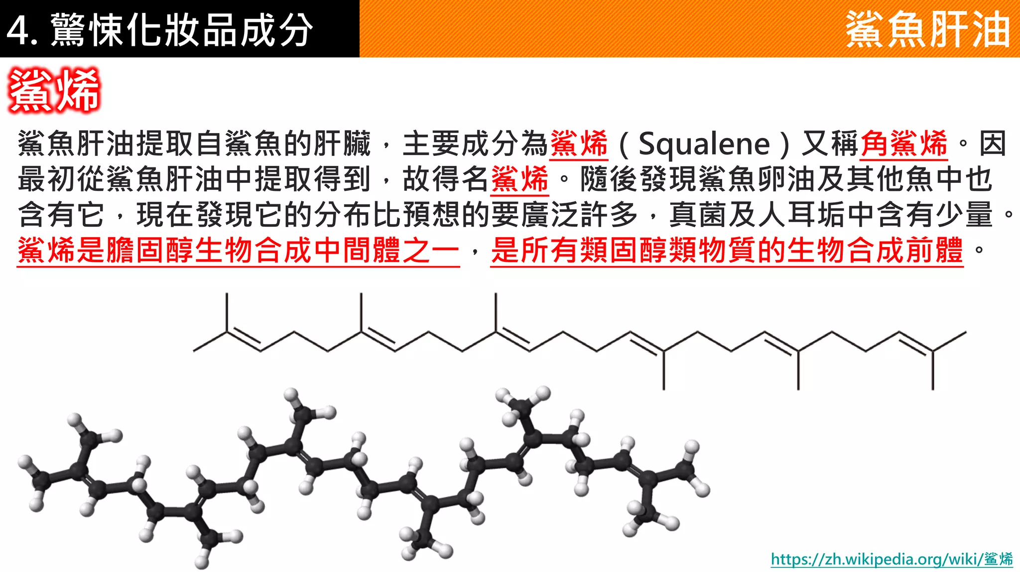 4. 驚悚化妝品成分 鯊魚肝油
鯊魚肝油提取自鯊魚的肝臟，主要成分為鯊烯（Squalene）又稱角鯊烯。因
最初從鯊魚肝油中提取得到，故得名鯊烯。隨後發現鯊魚卵油及其他魚中也
含有它，現在發現它的分布比預想的要廣泛許多，真菌及人耳垢中含有少量。
鯊烯是膽固醇生物合成中間體之一，是所有類固醇類物質的生物合成前體。
鯊烯
https://zh.wikipedia.org/wiki/鲨烯
 