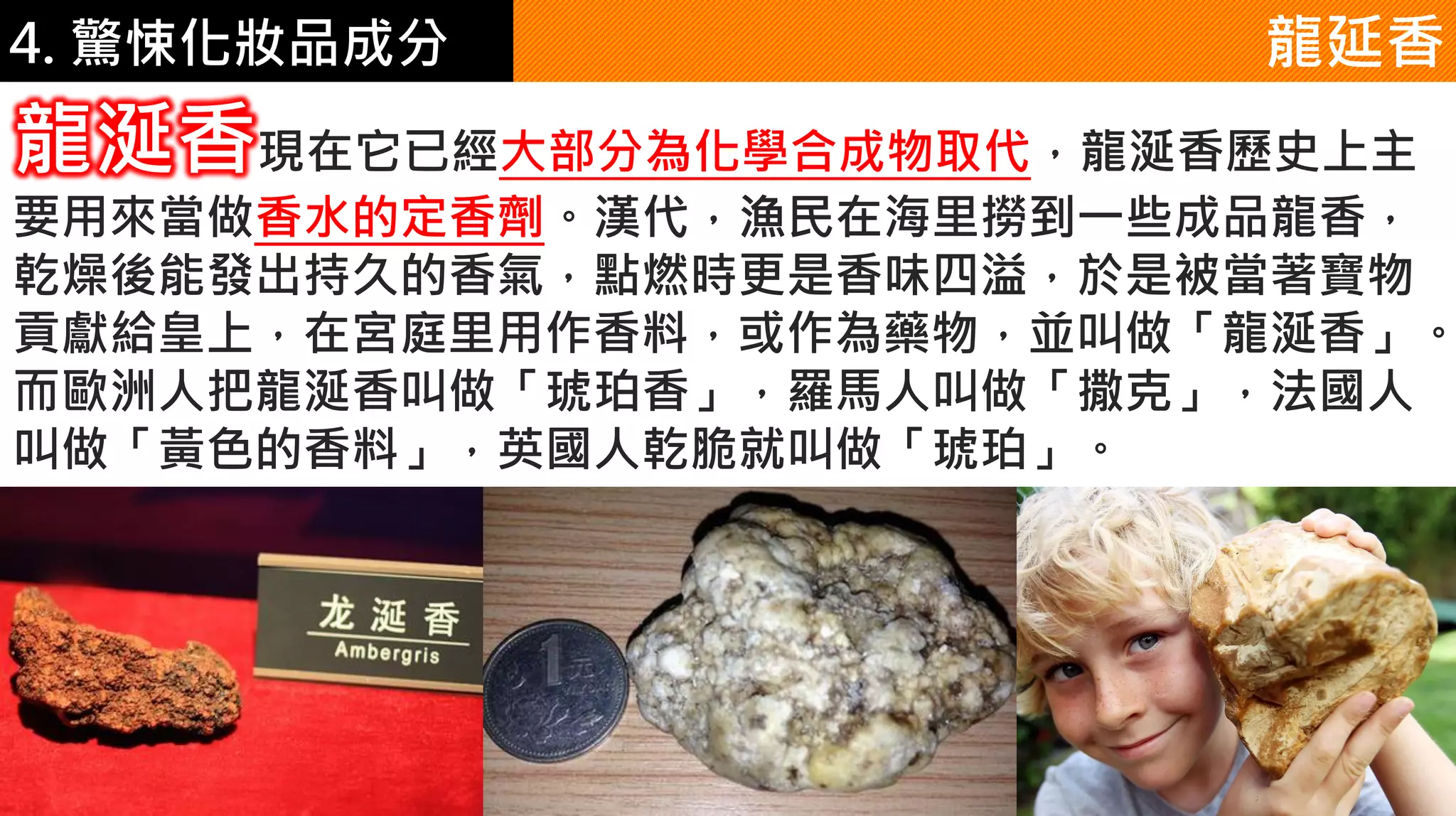 4. 驚悚化妝品成分 龍延香
龍涎香現在它已經大部分為化學合成物取代，龍涎香歷史上主
要用來當做香水的定香劑。漢代，漁民在海里撈到一些成品龍香，
乾燥後能發出持久的香氣，點燃時更是香味四溢，於是被當著寶物
貢獻給皇上，在宮庭里用作香料，或作為藥物，並叫做「龍涎香」。
而歐洲人把龍涎香叫做「琥珀香」，羅馬人叫做「撒克」，法國人
叫做「黃色的香料」，英國人乾脆就叫做「琥珀」。
 