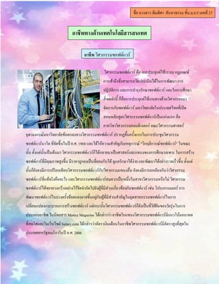 วิศวกรรมซอฟต์แวร์ คือ การประยุกต์ใช้ระบบ กฎเกณฑ์
การเข้าถึงซึ่งสามารถวัดประเมินได้ในการพัฒนา การ
ปฏิบัติการ และการบารุงรักษาซอฟต์แวร์ และในการศึกษา
สิ่งเหล่านี้ ก็คือการประยุกต์ใช้งานทางด้านวิศวกรรมมา
จัดการกับซอฟต์แวร์ มหาวิทยาลัยในประเทศไทยที่เปิด
สอนหลักสูตรวิศวกรรมซอฟต์แวร์เป็นแห่งแรก คือ
ภาควิชาวิศวกรรมคอมพิวเตอร์ คณะวิศวกรรมศาสตร์
จุฬาลงกรณ์มหาวิทยาลัยข้อตกลงทางวิศวกรรมซอฟต์แวร์ ปรากฏขึ้นครั้งแรกในการประชุมวิศวกรรม
ซอฟต์แวร์นาโต ที่จัดขึ้นในปีค.ศ. 1968 และได้ให้ความสาคัญกับเหตุการณ์ "วิกฤติการณ์ซอฟต์แวร์" ในขณะ
นั้น ตั้งแต่นั้นเป็นต้นมา วิศวกรรมซอฟต์แวร์ก็ได้กลายมาเป็นศาสตร์และแขนงของการศึกษาเฉพาะ ในการสร้าง
ซอฟต์แวร์ที่มีคุณภาพสูงขึ้น มีราคาถูกลงเป็นที่ยอมรับได้ ดูแลรักษาได้ง่าย และพัฒนาได้อย่างรวดเร็วขึ้น ตั้งแต่
นั้นก็ยังคงมีการเปรียบเทียบวิศวกรรมซอฟต์แวร์กับวิศวกรรมแขนงอื่น ยังคงมีการถกเถียงกันว่าวิศวกรรม
ซอฟต์แวร์ที่แท้จริงคืออะไร และวิศวกรรมซอฟต์แวร์สมควรเป็นหนึ่งในสาขาวิศวกรรมหรือไม่ วิศวกรรม
ซอฟต์แวร์ได้ขยายวงกว้างอย่างไร้ขีดจากัดไปยังผู้ที่มีส่วนเกี่ยวข้องกับซอฟต์แวร์ เช่น โปรแกรมเมอร์ การ
พัฒนาซอฟต์แวร์ในบางครั้งข้อตกลงอาจขึ้นอยู่กับผู้ที่มีส่วนสาคัญในอุตสาหกรรมซอฟต์แวร์ในการ
เปลี่ยนแปลงกระบวนการสร้างซอฟต์แวร์ แต่กระนั้นวิศวกรรมซอฟต์แวร์ก็ยังเป็นที่ใฝ่ฝันของวัยรุ่นในการ
ประกอบอาชีพ ในนิตยสารMoney Magazine ได้กล่าวว่า อาชีพในแขนงวิศวกรรมซอฟต์แวร์มีแนวโน้มอนาคต
ที่สดใสและในเว็บไซต์ Salary.comได้กล่าวว่าอัตราเงินเดือนในอาชีพวิศวกรรมซอฟต์แวร์มีอัตราสูงที่สุดใน
ประเทศสหรัฐอเมริกาในปี ค.ศ.2006
ชื่อ นางสาว พิมพิศา สันหาธรรม ชั้น.ม.6/5 เลขที่ 27
อาชีพทางึϹาน๶ทคโนโลยีสารสȨทศ
อาชีพ วิศวกรรมซอฟต์แวร์
 