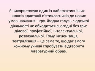 Я використовую один із найефективніших
шляхів адаптації п’ятикласників до нових
умов навчання – гру. Жодна галузь людської
діяльності не обходиться сьогодні без гри:
ділової, професійної, інтелектуальної,
розважальної. Тому інсценізація,
театралізація – це саме те, що дає змогу
кожному учневі спробувати відтворити
літературний образ.
 