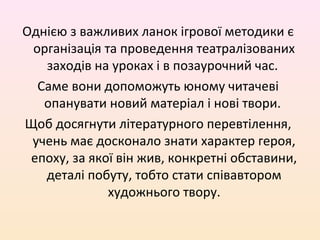 Однією з важливих ланок ігрової методики є
організація та проведення театралізованих
заходів на уроках і в позаурочний час.
Саме вони допоможуть юному читачеві
опанувати новий матеріал і нові твори.
Щоб досягнути літературного перевтілення,
учень має досконало знати характер героя,
епоху, за якої він жив, конкретні обставини,
деталі побуту, тобто стати співавтором
художнього твору.
 