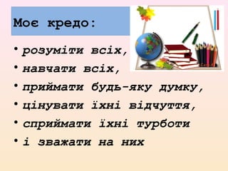 Моє кредо:
• розуміти всіх,
• навчати всіх,
• приймати будь-яку думку,
• цінувати їхні відчуття,
• сприймати їхні турботи
• і зважати на них
 