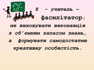 Я - учитель –
фасилітатор:
не виховувати виконавців
з об’ємним запасом знань,
а формувати самодостатню
креативну особистість.
 