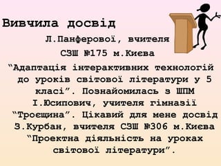 Вивчила досвід
Л.Панферової, вчителя
СЗШ №175 м.Києва
“Адаптація інтерактивних технологій
до уроків світової літератури у 5
класі”. Познайомилась з ШПМ
І.Юсипович, учителя гімназії
“Троєщина”. Цікавий для мене досвід
З.Курбан, вчителя СЗШ №306 м.Києва
“Проектна діяльність на уроках
світової літератури”.
 