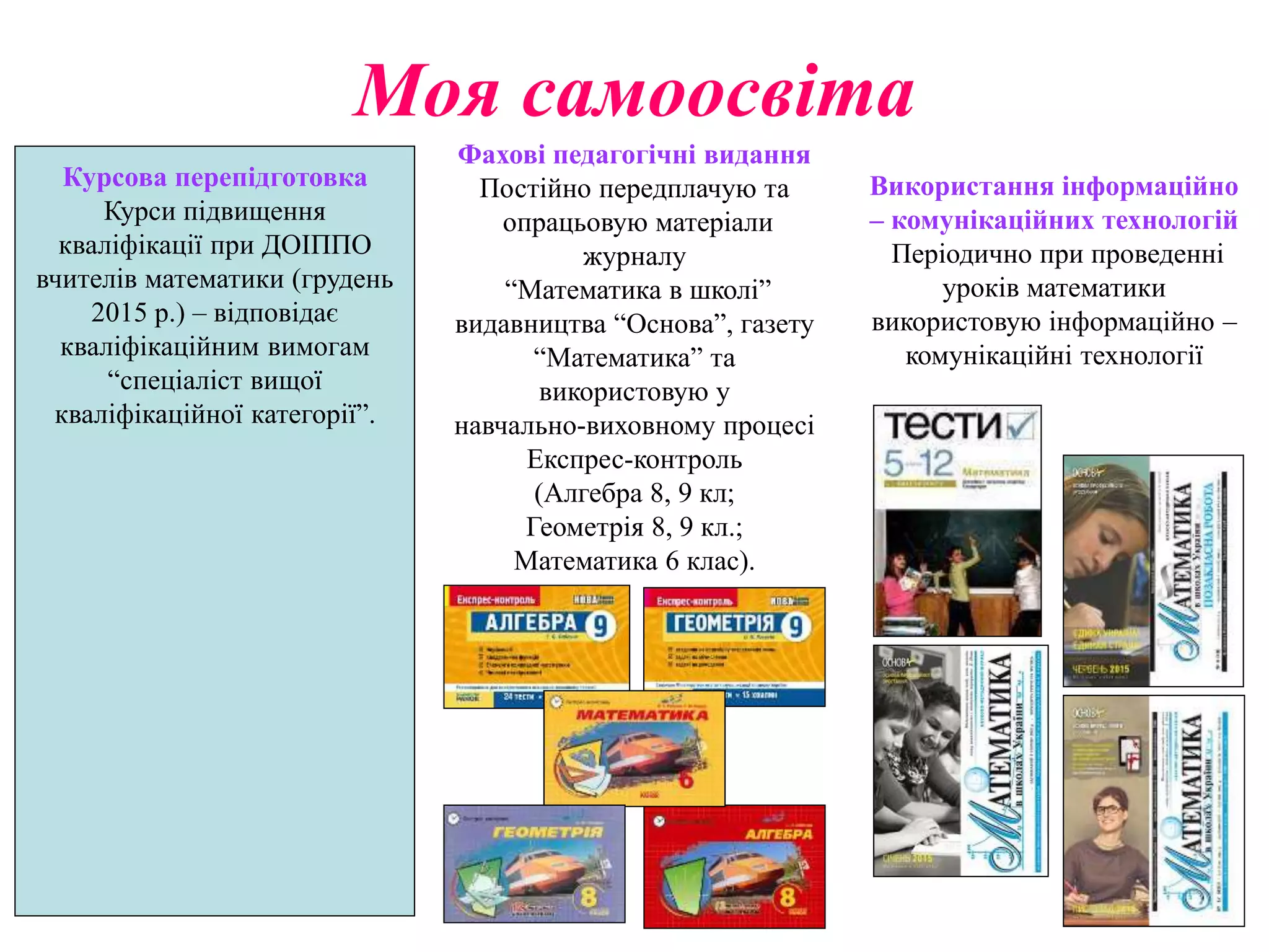 Моя самоосвіта
Курсова перепідготовка
Курси підвищення
кваліфікації при ДОІППО
вчителів математики (грудень
2015 р.) – відповідає
кваліфікаційним вимогам
“спеціаліст вищої
кваліфікаційної категорії”.
Фахові педагогічні видання
Постійно передплачую та
опрацьовую матеріали
журналу
“Математика в школі”
видавництва “Основа”, газету
“Математика” та
використовую у
навчально-виховному процесі
Експрес-контроль
(Алгебра 8, 9 кл;
Геометрія 8, 9 кл.;
Математика 6 клас).
Використання інформаційно
– комунікаційних технологій
Періодично при проведенні
уроків математики
використовую інформаційно –
комунікаційні технології
 