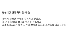 관찰대상 선정 목적 및 이유;
유행에 민감한 주제를 선정하고 싶었음.
올 겨울 12월의 잡지로 주제를 축소하고
크리스마스라는 대형 시즌에 전세계 잡지의 트렌드를 알고싶었음.
 