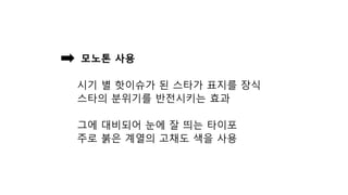 모노톤 사용
시기 별 핫이슈가 된 스타가 표지를 장식
스타의 분위기를 반전시키는 효과
그에 대비되어 눈에 잘 띄는 타이포
주로 붉은 계열의 고채도 색을 사용
 