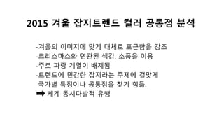 2015 겨울 잡지트렌드 컬러 공통점 분석
-겨울의 이미지에 맞게 대체로 포근함을 강조
-크리스마스와 연관된 색감, 소품을 이용
-주로 파랑 계열이 배제됨
-트렌드에 민감한 잡지라는 주제에 걸맞게
국가별 특징이나 공통점을 찾기 힘듦.
세계 동시다발적 유행
 