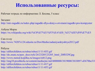 Рабочая тетрадь по информатике Л. Босова, 5 класс
Загадки:
http://mir-zagadki.ru/index.php/zagadki-dlya-detej-s-otvetami/zagadki-pro-kompyuter
Азбука Морзе
https://ru.wikipedia.org/wiki/%C0%E7%E1%F3%EA%E0_%CC%EE%F0%E7%E5
Сан-го-ку
http://www.74207s124.edusite.ru/DswMedia/zadaniyaoktyabrya2012.pdf
Ребусы
http://allforchildren.ru/rebus/rebus11/11-033.gif
http://do.znate.ru/pars_docs/refs/24/23205/23205_html_20f0329f.jpg
http://www.metod-kopilka.ru/images/reb12.png
http://img10.proshkolu.ru/content/media/pic/std/4000000/3819000/3818897-d3678be318
http://allforchildren.ru/rebus/rebus11/11-017.gif
http://allforchildren.ru/rebus/rebus11/11-053.gif
Использованные ресурсы:
 