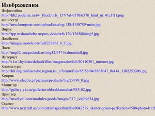 Изображения:
Инфознайка
http://lib2.podelise.ru/tw_files2/urls_157/7/d-6570/6570_html_m141c3f1f.png
винчестер
http://new.kompstar.com/upload/catalog/138/4150789/main.jpg
Вирус
http://rpp.nashaucheba.ru/pars_docs/refs/129/128588/img5.jpg
Джойстик
http://images.morele.net/full/223863_0_f.jpg
Диск
http://img32.imageshack.us/img32/6471/cdmainfull.jpg
Интернет
http://s1.n1.by/sites/default/files/imagecache/full/20110301_internet.jpg
Клавиатура
http://h0.img.mediacache.rugion.ru/_i/forum/files/85/63/04/8563047_0s414_1302253306.jpg
Коврик
http://www.electro.pl/pictures/products/big/29799_0.jpg
Монитор
http://gallery.ykt.ru/galleries/old/reklamachat/983102.jpg
Принтер
http://navolyni.com/modules/goods/images/317_jvkjh9654.jpg
Сканер
http://www.netcraft.ua/content/images/thumbs/0042579_skaner-epson-perfection-v500-photo-b11b
 