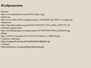 Изображения:
Мышка
http://www.gameland.ru/post/44721/img/z1.jpg
Проектор
http://www.fobis.ru/files/catalog/creonet_rus/005689_big_MS513_1image.jpg
Паравозик
http://img-fotki.yandex.ru/get/6520/157047226.175/0_a6852_cf042779_XL
Смайлик приветствие
http://fs10.familyspace.ru/images/photo/95/9585/95851930/p_da694a54.jpg
Жюри
http://cs301812.userapi.com/v301812232/d3d/az_-L54dCN4.jpg
Смайлик с цветами
http://images49.fotosik.pl/24/95813f1b73886681.gif
Смайлик
http://portamur.ru/upload/blog/3ad/nulhq.gif
 