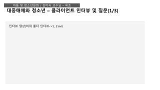 대중매체와 청소년 – 클라이언트 인터뷰 및 질문(1/3)
아동 및 청소년문화 / 김미숙 교수님 – 육조
인터뷰 영상(하위 폴더 인터뷰->1, 2.avi)
 