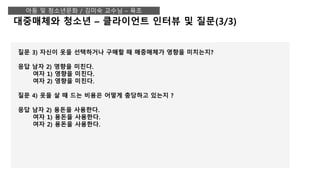 대중매체와 청소년 – 클라이언트 인터뷰 및 질문(3/3)
아동 및 청소년문화 / 김미숙 교수님 – 육조
질문 3) 자신이 옷을 선택하거나 구매할 때 매중매체가 영향을 미치는지?
응답 남자 2) 영향을 미친다.
여자 1) 영향을 미친다.
여자 2) 영향을 미친다.
질문 4) 옷을 살 때 드는 비용은 어떻게 충당하고 있는지 ?
응답 남자 2) 용돈을 사용한다.
여자 1) 용돈을 사용한다.
여자 2) 용돈을 사용한다.
 