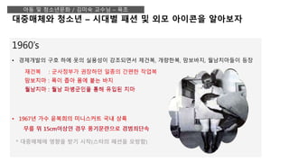 1960’s
• 경제개발의 구호 하에 옷의 실용성이 강조되면서 제건복, 개량한복, 맘보바지, 월남치마들이 등장
• 1967년 가수 윤복희의 미니스커트 국내 상륙
무릎 위 15cm이상인 경우 풍기문란으로 경범죄단속
* 대중매체에 영향을 받기 시작(스타의 패션을 모방함)
대중매체와 청소년 – 시대별 패션 및 외모 아이콘을 알아보자
아동 및 청소년문화 / 김미숙 교수님 – 육조
재건복 : 군사정부가 권장하던 일종의 간편한 작업복
맘보치마 : 폭이 좁아 몸에 붙는 바지
월남치마 : 월남 파병군인을 통해 유입된 치마
재건복 : 군사정부가 권장하던 일종의 간편한 작업복
맘보치마 : 폭이 좁아 몸에 붙는 바지
월남치마 : 월남 파병군인을 통해 유입된 치마
• 1967년 가수 윤복희의 미니스커트 국내 상륙
무릎 위 15cm이상인 경우 풍기문란으로 경범죄단속
 