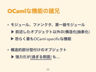 OCamlな機能の諸兄
• モジュール、ファンクタ、第一級モジュール 
▶ 前述したオブジェクト以外の(構造化|抽象化) 
▶ 最もOCaml(というかml族)な機能の1つかも?
• 構造的部分型付けのオブジェクト 
▶ 強力だが[過ぎる側面] も…
101
 