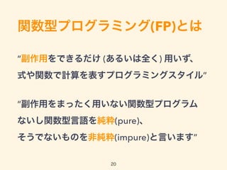 関数型プログラミング(FP)とは
“副作用をできるだけ (あるいは全く) 用いず、 
式や関数で計算を表すプログラミングスタイル” 
 
“副作用をまったく用いない関数型プログラム 
ないし関数型言語を純粋(pure)、 
そうでないものを非純粋(impure)と言います”
20
 