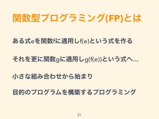 関数型プログラミング(FP)とは
ある式eを関数fに適用しf(e)という式を作る
それを更に関数gに適用しg(f(e))という式へ…
小さな組み合わせから始まり
目的のプログラムを構築するプログラミング
21
 