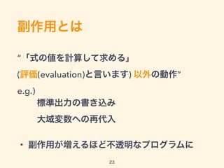 副作用とは
“「式の値を計算して求める」 
(評価(evaluation)と言います) 以外の動作” 
e.g.) 
標準出力の書き込み 
大域変数への再代入
・ 副作用が増えるほど不透明なプログラムに
23
 