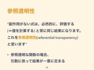 参照透明性
“副作用がない式は、必然的に、評価する 
(＝値を計算する) と常に同じ結果になります。 
これを参照透明性(referential transparency) 
と言います”
• 参照透明な関数の場合、 
引数に依って結果が一意に定まる
24
 
