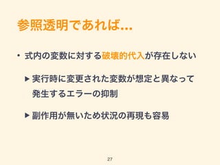 参照透明であれば…
• 式内の変数に対する破壊的代入が存在しない
▶ 実行時に変更された変数が想定と異なって 
発生するエラーの抑制
▶ 副作用が無いため状況の再現も容易
27
 