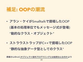 補足: OOPの潮流
• アラン・ケイがSmalltalkで提唱したOOP 
(基本の処理単位でもメッセージ式が登場) 
“動的なクラス・オブジェクト”
• ストラウストラップがC++で提唱したOOP 
“静的な抽象データ型としてのクラス”
黒曜さんのAdC[オブジェクト指向プログラミングとは結局なんなのか]より
29
 