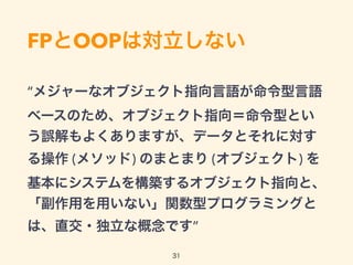 FPとOOPは対立しない
“メジャーなオブジェクト指向言語が命令型言語
ベースのため、オブジェクト指向＝命令型とい
う誤解もよくありますが、データとそれに対す
る操作 (メソッド) のまとまり (オブジェクト) を
基本にシステムを構築するオブジェクト指向と、
「副作用を用いない」関数型プログラミングと
は、直交・独立な概念です”
31
 
