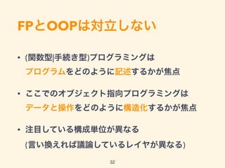 FPとOOPは対立しない
• (関数型|手続き型)プログラミングは 
プログラムをどのように記述するかが焦点
• ここでのオブジェクト指向プログラミングは 
データと操作をどのように構造化するかが焦点
• 注目している構成単位が異なる 
(言い換えれば議論しているレイヤが異なる)
32
 