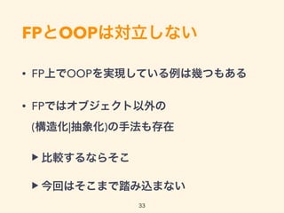 FPとOOPは対立しない
• FP上でOOPを実現している例は幾つもある
• FPではオブジェクト以外の 
(構造化|抽象化)の手法も存在
▶ 比較するならそこ
▶ 今回はそこまで踏み込まない
33
 