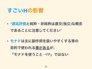 すごいHの影響
• “遅延評価と純粋・非純粋は直交(独立)な概念
であることに注意してください”
• モナドは主に副作用を扱いやすくする等の 
目的で使われる事があるが、 
「モナドを使うこと→FP」ではない
35
 