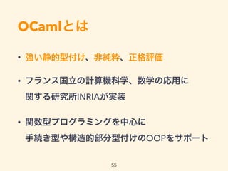 OCamlとは
• 強い静的型付け、非純粋、正格評価
• フランス国立の計算機科学、数学の応用に 
関する研究所INRIAが実装
• 関数型プログラミングを中心に 
手続き型や構造的部分型付けのOOPをサポート
55
 