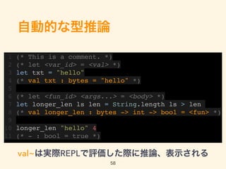 自動的な型推論
1 (* This is a comment. *)
2 (* let <var_id> = <val> *)
3 let txt = "hello"
4 (* val txt : bytes = "hello" *)
5
6 (* let <fun_id> <args...> = <body> *)
7 let longer_len ls len = String.length ls > len
8 (* val longer_len : bytes -> int -> bool = <fun> *)
9
10 longer_len "hello" 4
11 (* - : bool = true *)
val~は実際REPLで評価した際に推論、表示される
58
 