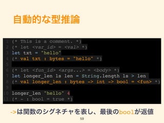 自動的な型推論
1 (* This is a comment. *)
2 (* let <var_id> = <val> *)
3 let txt = "hello"
4 (* val txt : bytes = "hello" *)
5
6 (* let <fun_id> <args...> = <body> *)
7 let longer_len ls len = String.length ls > len
8 (* val longer_len : bytes -> int -> bool = <fun> *)
9
10 longer_len "hello" 4
11 (* - : bool = true *)
->は関数のシグネチャを表し、最後のboolが返値
59
 