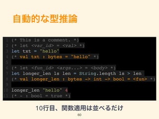 自動的な型推論
1 (* This is a comment. *)
2 (* let <var_id> = <val> *)
3 let txt = "hello"
4 (* val txt : bytes = "hello" *)
5
6 (* let <fun_id> <args...> = <body> *)
7 let longer_len ls len = String.length ls > len
8 (* val longer_len : bytes -> int -> bool = <fun> *)
9
10 longer_len "hello" 4
11 (* - : bool = true *)
10行目、関数適用は並べるだけ
60
 
