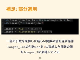 補足: 部分適用
一部の引数を束縛した新しい関数の値を返す操作 
longer_lenの引数lenを7に束縛した関数の値
をlonger_7に束縛している
65
1 let longer_len len ls = String.length ls > len
2 let longer_7 = longer_len 7
3
4 longer_7 "Aie" (* false *)
5 longer_7 "Aieeeeeeeee" (* true *)
 