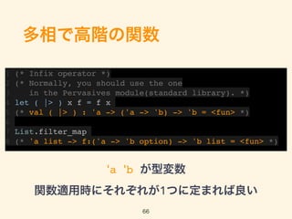 多相で高階の関数
1 (* Infix operator *)
2 (* Normally, you should use the one
3 in the Pervasives module(standard library). *)
4 let ( |> ) x f = f x
5 (* val ( |> ) : 'a -> ('a -> 'b) -> 'b = <fun> *)
6
7 List.filter_map
8 (* 'a list -> f:('a -> 'b option) -> 'b list = <fun> *)
66
'a 'b が型変数 
関数適用時にそれぞれが1つに定まれば良い
 