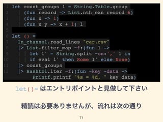 1 let count_groups l = String.Table.group
2 | (fun record -> List.nth_exn record 6)
3 | (fun x -> 1)
4 | (fun x y -> x + 1) l
5
6 let () =
7 In_channel.read_lines "car.csv"
8 |> List.filter_map ~f:(fun l ->
9 | | let l' = String.split ~on:',' l in
10 | | if eval l' then Some l' else None)
11 |> count_groups
12 |> Hashtbl.iter ~f:(fun ~key ~data -> 
Printf.printf "%s = %d, " key data)
let()= はエントリポイントと見做して下さい
精読は必要ありませんが、流れは次の通り
71
 