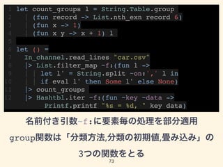 1 let count_groups l = String.Table.group
2 | (fun record -> List.nth_exn record 6)
3 | (fun x -> 1)
4 | (fun x y -> x + 1) l
5
6 let () =
7 In_channel.read_lines "car.csv"
8 |> List.filter_map ~f:(fun l ->
9 | | let l' = String.split ~on:',' l in
10 | | if eval l' then Some l' else None)
11 |> count_groups
12 |> Hashtbl.iter ~f:(fun ~key ~data -> 
Printf.printf "%s = %d, " key data)
名前付き引数~f:に要素毎の処理を部分適用 
group関数は「分類方法,分類の初期値,畳み込み」の 
3つの関数をとる
73
 