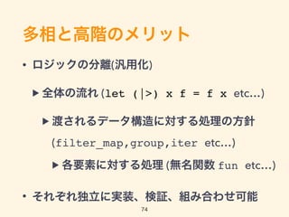多相と高階のメリット
• ロジックの分離(汎用化)
▶ 全体の流れ (let (|>) x f = f x etc…)
▶ 渡されるデータ構造に対する処理の方針 
(filter_map,group,iter etc…)
▶ 各要素に対する処理 (無名関数 fun etc…)
• それぞれ独立に実装、検証、組み合わせ可能
74
 