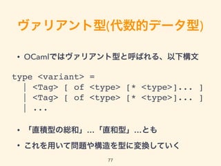 ヴァリアント型(代数的データ型)
• OCamlではヴァリアント型と呼ばれる、以下構文
• 「直積型の総和」…「直和型」… とも
• これを用いて問題や構造を型に変換していく
77
type <variant> =
| <Tag> [ of <type> [* <type>]... ]
| <Tag> [ of <type> [* <type>]... ]
| ...
 