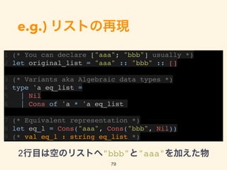 e.g.) リストの再現
1 (* You can declare ["aaa"; "bbb"] usually *)
2 let original_list = "aaa" :: "bbb" :: []
3 (* Variants aka Algebraic data types *)
4 type 'a eq_list =
5 | Nil
6 | Cons of 'a * 'a eq_list
7 (* Equivalent representation *)
8 let eq_l = Cons("aaa", Cons("bbb", Nil))
9 (* val eq_l : string eq_list *)
79
2行目は空のリストへ"bbb"と"aaa"を加えた物
 