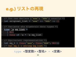 e.g.) リストの再現
1 (* You can declare ["aaa"; "bbb"] usually *)
2 let original_list = "aaa" :: "bbb" :: []
3 (* Variants aka Algebraic data types *)
4 type 'a eq_list =
5 | Nil
6 | Cons of 'a * 'a eq_list
7 (* Equivalent representation *)
8 let eq_l = Cons("aaa", Cons("bbb", Nil))
9 (* val eq_l : string eq_list *)
80
type <型変数> <型名> = <定義>
 
