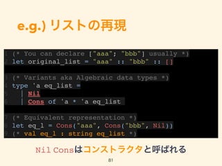 e.g.) リストの再現
1 (* You can declare ["aaa"; "bbb"] usually *)
2 let original_list = "aaa" :: "bbb" :: []
3 (* Variants aka Algebraic data types *)
4 type 'a eq_list =
5 | Nil
6 | Cons of 'a * 'a eq_list
7 (* Equivalent representation *)
8 let eq_l = Cons("aaa", Cons("bbb", Nil))
9 (* val eq_l : string eq_list *)
81
Nil Consはコンストラクタと呼ばれる
 