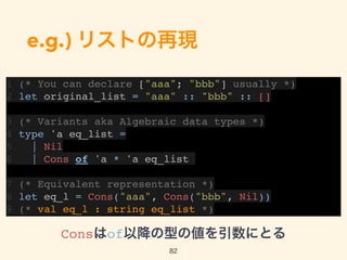 e.g.) リストの再現
1 (* You can declare ["aaa"; "bbb"] usually *)
2 let original_list = "aaa" :: "bbb" :: []
3 (* Variants aka Algebraic data types *)
4 type 'a eq_list =
5 | Nil
6 | Cons of 'a * 'a eq_list
7 (* Equivalent representation *)
8 let eq_l = Cons("aaa", Cons("bbb", Nil))
9 (* val eq_l : string eq_list *)
82
Consはof以降の型の値を引数にとる
 