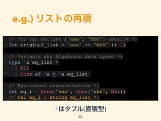 e.g.) リストの再現
1 (* You can declare ["aaa"; "bbb"] usually *)
2 let original_list = "aaa" :: "bbb" :: []
3 (* Variants aka Algebraic data types *)
4 type 'a eq_list =
5 | Nil
6 | Cons of 'a * 'a eq_list
7 (* Equivalent representation *)
8 let eq_l = Cons("aaa", Cons("bbb", Nil))
9 (* val eq_l : string eq_list *)
83
*はタプル(直積型)
 
