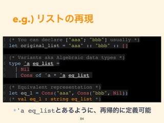 e.g.) リストの再現
1 (* You can declare ["aaa"; "bbb"] usually *)
2 let original_list = "aaa" :: "bbb" :: []
3 (* Variants aka Algebraic data types *)
4 type 'a eq_list =
5 | Nil
6 | Cons of 'a * 'a eq_list
7 (* Equivalent representation *)
8 let eq_l = Cons("aaa", Cons("bbb", Nil))
9 (* val eq_l : string eq_list *)
84
*'a eq_listとあるように、再帰的に定義可能
 