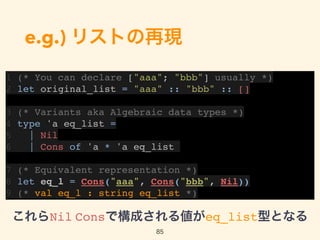e.g.) リストの再現
1 (* You can declare ["aaa"; "bbb"] usually *)
2 let original_list = "aaa" :: "bbb" :: []
3 (* Variants aka Algebraic data types *)
4 type 'a eq_list =
5 | Nil
6 | Cons of 'a * 'a eq_list
7 (* Equivalent representation *)
8 let eq_l = Cons("aaa", Cons("bbb", Nil))
9 (* val eq_l : string eq_list *)
85
これらNil Consで構成される値がeq_list型となる
 
