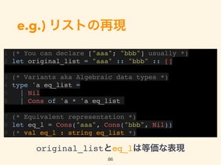 e.g.) リストの再現
1 (* You can declare ["aaa"; "bbb"] usually *)
2 let original_list = "aaa" :: "bbb" :: []
3 (* Variants aka Algebraic data types *)
4 type 'a eq_list =
5 | Nil
6 | Cons of 'a * 'a eq_list
7 (* Equivalent representation *)
8 let eq_l = Cons("aaa", Cons("bbb", Nil))
9 (* val eq_l : string eq_list *)
86
original_listとeq_lは等価な表現
 