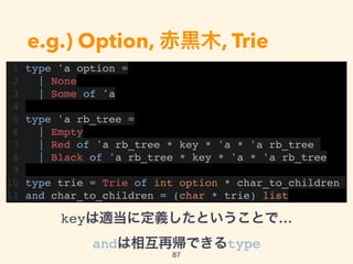 e.g.) Option, 赤黒木, Trie
1 type 'a option =
2 | None
3 | Some of 'a
4
5 type 'a rb_tree =
6 | Empty
7 | Red of 'a rb_tree * key * 'a * 'a rb_tree
8 | Black of 'a rb_tree * key * 'a * 'a rb_tree
9
10 type trie = Trie of int option * char_to_children
11 and char_to_children = (char * trie) list
87
keyは適当に定義したということで… 
andは相互再帰できるtype
 